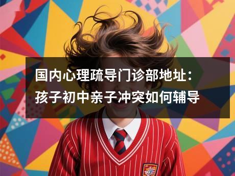 国内心理疏导门诊部地址：孩子初中亲子冲突如何辅导